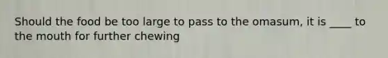 Should the food be too large to pass to the omasum, it is ____ to <a href='https://www.questionai.com/knowledge/krBoWYDU6j-the-mouth' class='anchor-knowledge'>the mouth</a> for further chewing