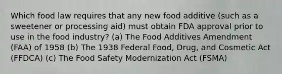 Which food law requires that any new food additive (such as a sweetener or processing aid) must obtain FDA approval prior to use in the food industry? (a) The Food Additives Amendment (FAA) of 1958 (b) The 1938 Federal Food, Drug, and Cosmetic Act (FFDCA) (c) The Food Safety Modernization Act (FSMA)