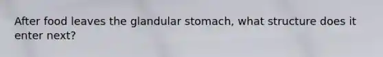 After food leaves the glandular stomach, what structure does it enter next?