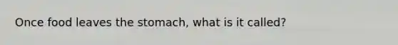 Once food leaves the stomach, what is it called?