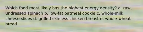 Which food most likely has the highest energy density? a. raw, undressed spinach b. low-fat oatmeal cookie c. whole-milk cheese slices d. grilled skinless chicken breast e. whole-wheat bread