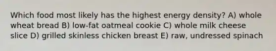 Which food most likely has the highest energy density? A) whole wheat bread B) low-fat oatmeal cookie C) whole milk cheese slice D) grilled skinless chicken breast E) raw, undressed spinach