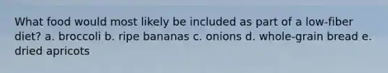 What food would most likely be included as part of a low-fiber diet? a. broccoli b. ripe bananas c. onions d. whole-grain bread e. dried apricots
