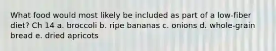 What food would most likely be included as part of a low-fiber diet? Ch 14 a. broccoli b. ripe bananas c. onions d. whole-grain bread e. dried apricots