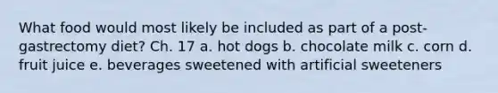 What food would most likely be included as part of a post-gastrectomy diet? Ch. 17 a. hot dogs b. chocolate milk c. corn d. fruit juice e. beverages sweetened with artificial sweeteners