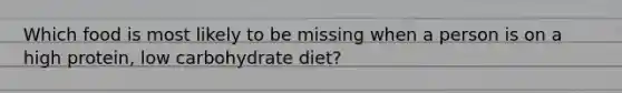 Which food is most likely to be missing when a person is on a high protein, low carbohydrate diet?