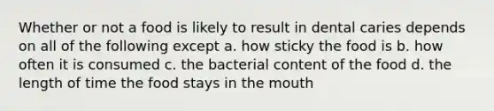 Whether or not a food is likely to result in dental caries depends on all of the following except a. how sticky the food is b. how often it is consumed c. the bacterial content of the food d. the length of time the food stays in the mouth