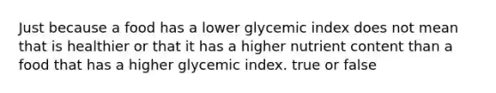 Just because a food has a lower glycemic index does not mean that is healthier or that it has a higher nutrient content than a food that has a higher glycemic index. true or false