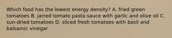 Which food has the lowest energy density? A. fried green tomatoes B. jarred tomato pasta sauce with garlic and olive oil C. sun-dried tomatoes D. sliced fresh tomatoes with basil and balsamic vinegar