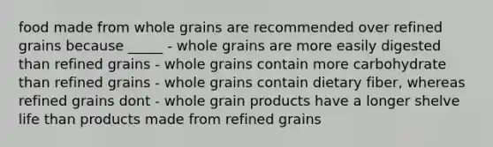 food made from whole grains are recommended over refined grains because _____ - whole grains are more easily digested than refined grains - whole grains contain more carbohydrate than refined grains - whole grains contain dietary fiber, whereas refined grains dont - whole grain products have a longer shelve life than products made from refined grains