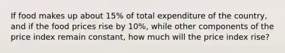 If food makes up about 15% of total expenditure of the country, and if the food prices rise by 10%, while other components of the price index remain constant, how much will the price index rise?