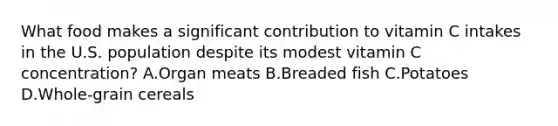 What food makes a significant contribution to vitamin C intakes in the U.S. population despite its modest vitamin C concentration? A.Organ meats B.Breaded fish C.Potatoes D.Whole-grain cereals