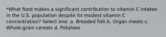 *What food makes a significant contribution to vitamin C intakes in the U.S. population despite its modest vitamin C concentration? Select one: a. Breaded fish b. Organ meats c. Whole-grain cereals d. Potatoes