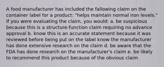 A food manufacturer has included the fallowing claim on the container label for a product: "helps maintain normal iron levels." If you were evaluating the claim, you would: a. be suspicious because this is a structure-function claim requiring no advance approval b. know this is an accurate statement because it was reviewed before being put on the label know the manufacturer has done extensive research on the claim d. be aware that the FDA has done research on the manufacturer's claim e. be likely to recommend this product because of the obvious claim