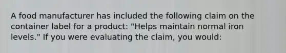 A food manufacturer has included the following claim on the container label for a product: "Helps maintain normal iron levels." If you were evaluating the claim, you would: