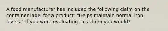 A food manufacturer has included the following claim on the container label for a product: "Helps maintain normal iron levels." If you were evaluating this claim you would?