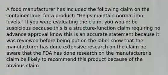 A food manufacturer has included the following claim on the container label for a product: "Helps maintain normal iron levels." If you were evaluating the claim, you would: be suspicious because this is a structure-function claim requiring no advance approval know this is an accurate statement because it was reviewed before being put on the label know that the manufacturer has done extensive research on the claim be aware that the FDA has done research on the manufacturer's claim be likely to recommend this product because of the obvious claim