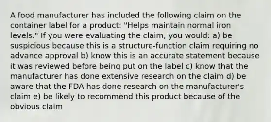 A food manufacturer has included the following claim on the container label for a product: "Helps maintain normal iron levels." If you were evaluating the claim, you would: a) be suspicious because this is a structure-function claim requiring no advance approval b) know this is an accurate statement because it was reviewed before being put on the label c) know that the manufacturer has done extensive research on the claim d) be aware that the FDA has done research on the manufacturer's claim e) be likely to recommend this product because of the obvious claim