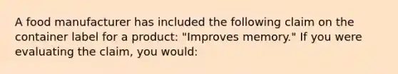 A food manufacturer has included the following claim on the container label for a product: "Improves memory." If you were evaluating the claim, you would: