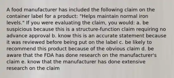 A food manufacturer has included the following claim on the container label for a product: "Helps maintain normal iron levels." If you were evaluating the claim, you would: a. be suspicious because this is a structure-function claim requiring no advance approval b. know this is an accurate statement because it was reviewed before being put on the label c. be likely to recommend this product because of the obvious claim d. be aware that the FDA has done research on the manufacturer's claim e. know that the manufacturer has done extensive research on the claim