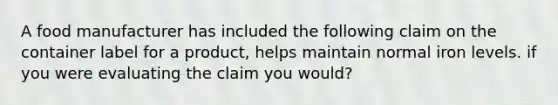 A food manufacturer has included the following claim on the container label for a product, helps maintain normal iron levels. if you were evaluating the claim you would?