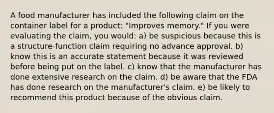 A food manufacturer has included the following claim on the container label for a product: "Improves memory." If you were evaluating the claim, you would: a) be suspicious because this is a structure-function claim requiring no advance approval. b) know this is an accurate statement because it was reviewed before being put on the label. c) know that the manufacturer has done extensive research on the claim. d) be aware that the FDA has done research on the manufacturer's claim. e) be likely to recommend this product because of the obvious claim.