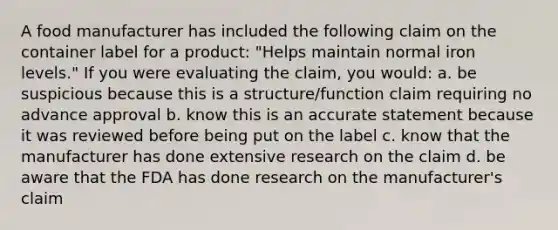 A food manufacturer has included the following claim on the container label for a product: "Helps maintain normal iron levels." If you were evaluating the claim, you would: a. be suspicious because this is a structure/function claim requiring no advance approval b. know this is an accurate statement because it was reviewed before being put on the label c. know that the manufacturer has done extensive research on the claim d. be aware that the FDA has done research on the manufacturer's claim