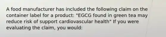 A food manufacturer has included the following claim on the container label for a product: "EGCG found in green tea may reduce risk of support cardiovascular health" If you were evaluating the claim, you would: