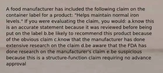 A food manufacturer has included the following claim on the container label for a product: "Helps maintain normal iron levels." If you were evaluating the claim, you would: a.know this is an accurate statement because it was reviewed before being put on the label b.be likely to recommend this product because of the obvious claim c.know that the manufacturer has done extensive research on the claim d.be aware that the FDA has done research on the manufacturer's claim e.be suspicious because this is a structure-function claim requiring no advance approval