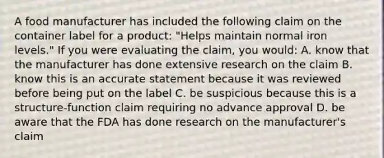 A food manufacturer has included the following claim on the container label for a product: "Helps maintain normal iron levels." If you were evaluating the claim, you would: A. know that the manufacturer has done extensive research on the claim B. know this is an accurate statement because it was reviewed before being put on the label C. be suspicious because this is a structure-function claim requiring no advance approval D. be aware that the FDA has done research on the manufacturer's claim