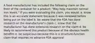 A food manufacturer has included the following claim on the front of the container for a product: "May help maintain normal iron levels." If you were evaluating the claim, you would:​ a. know this is an accurate statement because it was reviewed before being put on the label b. be aware that the FDA has done research on the manufacturer's claim c. know that the manufacturer has done extensive research on the claim d. be likely to recommend this product because of the obvious health benefits e. be suspicious because this is a structure-function claim that requires no advance FDA approval