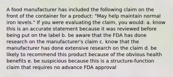 A food manufacturer has included the following claim on the front of the container for a product: "May help maintain normal iron levels." If you were evaluating the claim, you would:​ a. know this is an accurate statement because it was reviewed before being put on the label b. be aware that the FDA has done research on the manufacturer's claim c. know that the manufacturer has done extensive research on the claim d. be likely to recommend this product because of the obvious health benefits e. be suspicious because this is a structure-function claim that requires no advance FDA approval