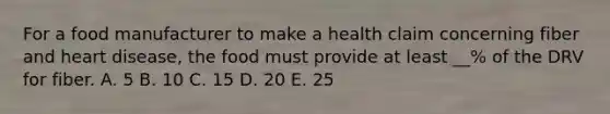 For a food manufacturer to make a health claim concerning fiber and heart disease, the food must provide at least __% of the DRV for fiber. A. 5 B. 10 C. 15 D. 20 E. 25