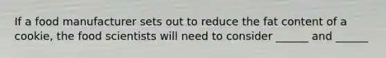 If a food manufacturer sets out to reduce the fat content of a cookie, the food scientists will need to consider ______ and ______