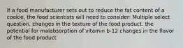 If a food manufacturer sets out to reduce the fat content of a cookie, the food scientists will need to consider: Multiple select question. changes in the texture of the food product. the potential for malabsorption of vitamin b-12 changes in the flavor of the food product