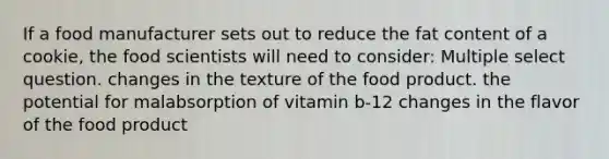 If a food manufacturer sets out to reduce the fat content of a cookie, the food scientists will need to consider: Multiple select question. changes in the texture of the food product. the potential for malabsorption of vitamin b-12 changes in the flavor of the food product