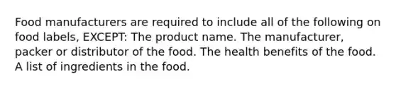 Food manufacturers are required to include all of the following on food labels, EXCEPT: The product name. The manufacturer, packer or distributor of the food. The health benefits of the food. A list of ingredients in the food.