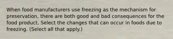 When food manufacturers use freezing as the mechanism for preservation, there are both good and bad consequences for the food product. Select the changes that can occur in foods due to freezing. (Select all that apply.)