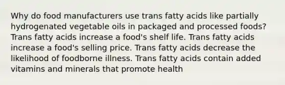 Why do food manufacturers use trans fatty acids like partially hydrogenated vegetable oils in packaged and processed foods? Trans fatty acids increase a food's shelf life. Trans fatty acids increase a food's selling price. Trans fatty acids decrease the likelihood of foodborne illness. Trans fatty acids contain added vitamins and minerals that promote health