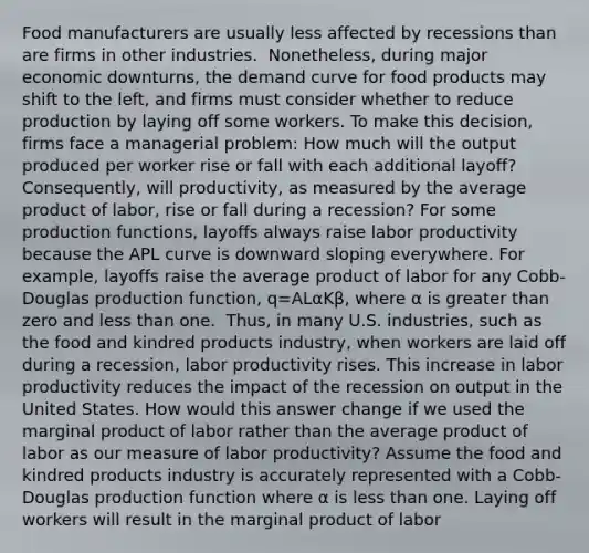 Food manufacturers are usually less affected by recessions than are firms in other industries. ​ Nonetheless, during major economic​ downturns, the demand curve for food products may shift to the​ left, and firms must consider whether to reduce production by laying off some workers. To make this​ decision, firms face a managerial​ problem: How much will the output produced per worker rise or fall with each additional​ layoff? ​ Consequently, will​ productivity, as measured by the average product of labor​, rise or fall during a​ recession? For some production​ functions, layoffs always raise labor productivity because the APL curve is downward sloping everywhere. For​ example, layoffs raise the average product of labor for any​ Cobb-Douglas production​ function, q=ALαKβ​, where α is greater than zero and less than one. ​ Thus, in many U.S.​ industries, such as the food and kindred products​ industry, when workers are laid off during a​ recession, labor productivity rises. This increase in labor productivity reduces the impact of the recession on output in the United States. How would this answer change if we used the marginal product of labor rather than the average product of labor as our measure of labor​ productivity? Assume the food and kindred products industry is accurately represented with a​ Cobb-Douglas production function where α is less than one. Laying off workers will result in the marginal product of labor