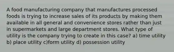 A food manufacturing company that manufactures processed foods is trying to increase sales of its products by making them available in all general and convenience stores rather than just in supermarkets and large department stores. What type of utility is the company trying to create in this case? a) time utility b) place utility c)form utility d) possession utility