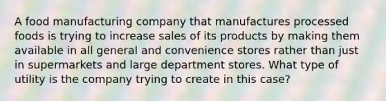 A food manufacturing company that manufactures processed foods is trying to increase sales of its products by making them available in all general and convenience stores rather than just in supermarkets and large department stores. What type of utility is the company trying to create in this case?