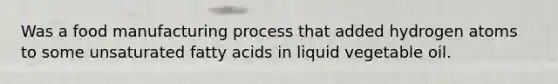 Was a food manufacturing process that added hydrogen atoms to some unsaturated fatty acids in liquid vegetable oil.