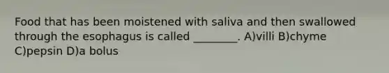 Food that has been moistened with saliva and then swallowed through the esophagus is called ________. A)villi B)chyme C)pepsin D)a bolus