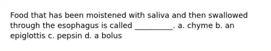 Food that has been moistened with saliva and then swallowed through the esophagus is called __________. a. chyme b. an epiglottis c. pepsin d. a bolus