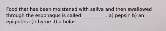 Food that has been moistened with saliva and then swallowed through the esophagus is called __________. a) pepsin b) an epiglottis c) chyme d) a bolus