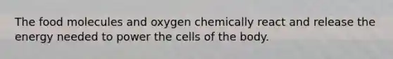 The food molecules and oxygen chemically react and release the energy needed to power the cells of the body.