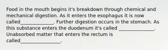 Food in the mouth begins it's breakdown through chemical and mechanical digestion. As it enters the esophagus it is now called______________. Further digestion occurs in the stomach. As this substance enters the duodenum it's called _______________. Unabsorbed matter that enters the rectum is called_________________.