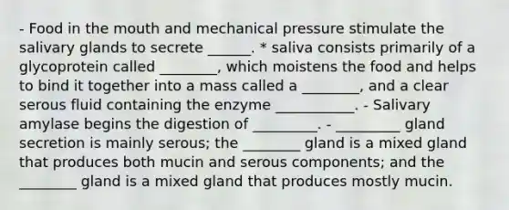 - Food in <a href='https://www.questionai.com/knowledge/krBoWYDU6j-the-mouth' class='anchor-knowledge'>the mouth</a> and mechanical pressure stimulate the salivary glands to secrete ______. * saliva consists primarily of a glycoprotein called ________, which moistens the food and helps to bind it together into a mass called a ________, and a clear serous fluid containing the enzyme ___________. - Salivary amylase begins the digestion of _________. - _________ gland secretion is mainly serous; the ________ gland is a mixed gland that produces both mucin and serous components; and the ________ gland is a mixed gland that produces mostly mucin.