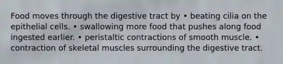 Food moves through the digestive tract by • beating cilia on the epithelial cells. • swallowing more food that pushes along food ingested earlier. • peristaltic contractions of smooth muscle. • contraction of skeletal muscles surrounding the digestive tract.